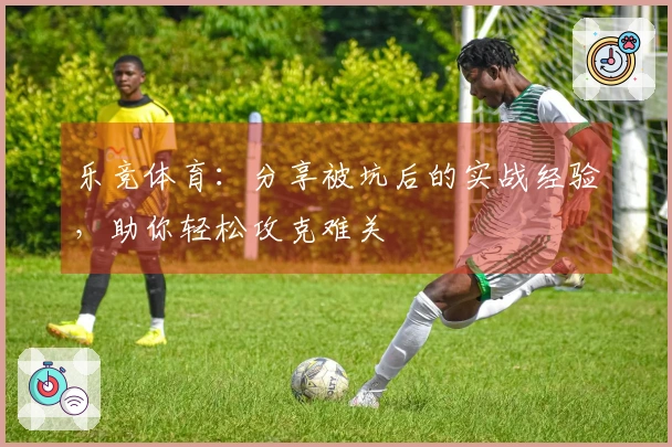 乐竞体育：分享被坑后的实战经验，助你轻松攻克难关