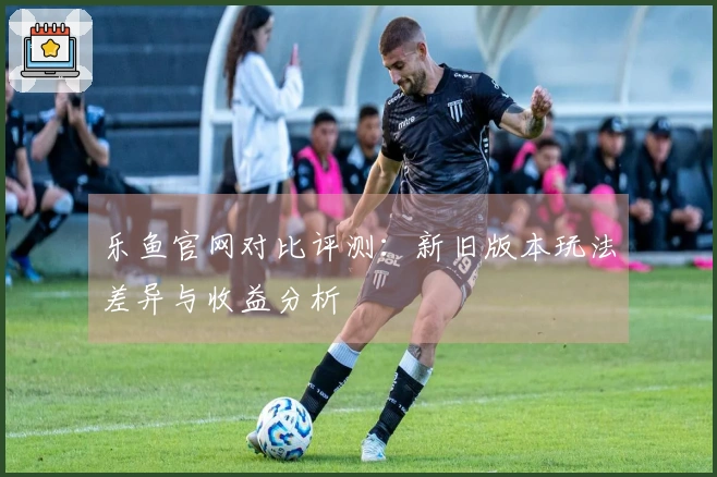 乐鱼官网对比评测：新旧版本玩法差异与收益分析