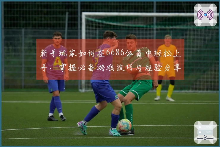 新手玩家如何在6686体育中轻松上手，掌握必备游戏技巧与经验分享